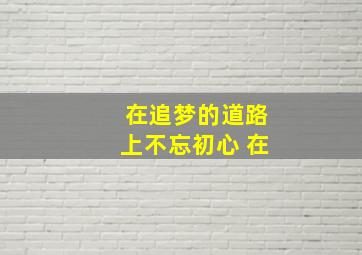 在追梦的道路上不忘初心 在